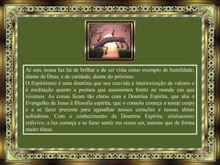 Aí sim, nossa luz há de brilhar e de ser vista como exemplo de humildade,
diante de Deus, e de caridade, diante do próximo.
O Espiritismo é uma doutrina que nos convida à interiorização de valores e
à meditação quanto a postura que assumimos frente ao mundo em que
vivemos. As coisas ficam tão claras com a Doutrina Espírita, que alia o
Evangelho de Jesus à filosofia espírita, que o consolo começa a tomar corpo
e a se fazer presente para agasalhar nossos corações e nossas almas
sofredoras. Com o conhecimento da Doutrina Espírita, cristianismo
redivivo, a luz começa a se fazer sentir em nosso ser, mesmo que de forma
muito tênue.
 