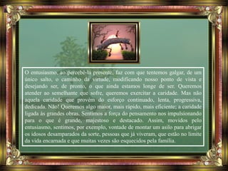 O entusiasmo, ao percebê-la presente, faz com que tentemos galgar, de um
único salto, o caminho da virtude, modificando nosso ponto de vista e
desejando ser, de pronto, o que ainda estamos longe de ser. Queremos
atender ao semelhante que sofre, queremos exercitar a caridade. Mas não
aquela caridade que provém do esforço continuado, lenta, progressiva,
dedicada. Não! Queremos algo maior, mais rápido, mais eficiente; a caridade
ligada às grandes obras. Sentimos a força do pensamento nos impulsionando
para o que é grande, majestoso e destacado. Assim, movidos pelo
entusiasmo, sentimos, por exemplo, vontade de montar um asilo para abrigar
os idosos desamparados da sorte, pessoas que já viveram, que estão no limite
da vida encarnada e que muitas vezes são esquecidos pela família.
 