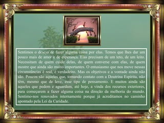 Sentimos o desejo de fazer alguma coisa por elas. Temos que lhes dar um
pouco mais de amor e de esperança. Elas precisam de um teto, de um leito.
Necessitam de quem cuide delas, de quem converse com elas, de quem
mostre que ainda são muito importantes. O entusiasmo que nos move nessas
circunstâncias é real, é verdadeiro. Mas os objetivos e a vontade ainda não
são. Poucos são aqueles que, tomando contato com a Doutrina Espírita, não
têm, mesmo que de leve, esse tipo de pensamento. E muitos ainda são
aqueles que pedem e aguardam, até hoje, a vinda dos recursos exteriores,
para começarem a fazer alguma coisa na direção da melhoria do mundo.
Sentimo-nos renovados internamente porque já acreditamos no caminho
apontado pela Lei da Caridade.
 