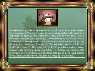 Já entendemos que fomos ou estamos omissos frente às dores e vicissitudes
da Humanidade. Queremos mudar as coisas rapidamente, Então pedimos e
esperamos os recursos para o trabalho. Afinal, Jesus não nos disse: “Pedi e
obtereis?” Mas será que aguardar que o recurso venha até nós é exatamente a
ação que devemos empreender? Bezerra de Menezes orienta os trabalhadores
da seara do bem com uma frase que diz: “Meus irmãos, primeiro a dedicação
e depois o recurso”. Deus não entrega fardos pesados a ombros fracos,
incapazes de perseverar diante das pedras e dificuldades do caminho. Isto
quer dizer que só predisposição não basta para que se possa fazer alguma
coisa. É uma condição necessária, mas está longe de ser suficiente.
 