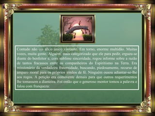Contudo não era ali o único visitante. Em torno, enorme multidão. Muitas
vozes, muita gente. Alguém, mais categorizado que ele para pedir, ergueu-se
diante do benfeitor e, com sublime sinceridade, rogou informe sobre a razão
de tantos fracassos entre os companheiros do Espiritismo na Terra. Era
missionário da verdadeira fraternidade, buscando, piedosamente, recurso de
amparo moral para os próprios irmãos de fé. Ninguém ousou adiantar-se-lhe
aos rogos. A petição era comovente demais para que outros requerimentos
lhe tomassem a dianteira. Foi então que o generoso mentor tomou a palavra e
falou com franqueza:
 