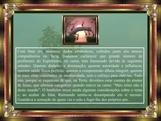 Com base em inúmeros dados estatísticos, colhidos junto aos nossos
companheiros na Terra, podemos esclarecer que grande número de
profitentes do Espiritismo, na carne, tem fracassado devido às seguintes
atitudes: Querem dinheiro e dominação; querem autoridade e influência;
querem saúde física perfeita; querem a compreensão alheia integral; querem
as mais altas concessões da mediunidade, sem o esforço para obtê-las. Tudo
isto, porque se esquecem de que, na Terra, devemos estar cientes do ensino
de Jesus, que afirmou categórico quando esteve na carne: “Meu reino não é
deste mundo”. O benfeitor teceu ainda algumas considerações sobre o tema
e, ao acabar de falar, Raimundo sentiu-se desamparado em si mesmo.
Guardava a sensação de quem via o solo a fugir-lhe dos próprios pés.
 