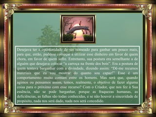Desejava ter a oportunidade de ser nomeado para ganhar um pouco mais,
para que, então, pudesse começar a utilizar esse dinheiro em favor de quem
chora, em favor de quem sofre. Entretanto, sua postura era semelhante a de
alguém que desejava colocar “a carroça na frente dos bois”. Era a postura de
quem tentava barganhar com a divindade, dizendo assim: “Dê-me recursos
materiais que eu vou mostrar do quanto sou capaz!” Esse é um
comportamento muito comum entre os homens. Mas será que, quando
agimos ou pensamos assim, temos, realmente, o objetivo de fazer alguma
coisa para o próximo com esse recurso? Com o Criador, que nos fez à Sua
essência, não se pode barganhar, porque as fraquezas humanas, as
deficiências, as falhas são todas conhecidas, e se não houver a sinceridade de
propósito, nada nos será dado, nada nos será concedido.
 