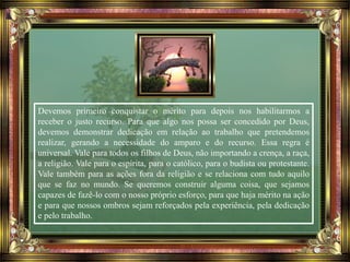 Devemos primeiro conquistar o mérito para depois nos habilitarmos a
receber o justo recurso. Para que algo nos possa ser concedido por Deus,
devemos demonstrar dedicação em relação ao trabalho que pretendemos
realizar, gerando a necessidade do amparo e do recurso. Essa regra é
universal. Vale para todos os filhos de Deus, não importando a crença, a raça,
a religião. Vale para o espírita, para o católico, para o budista ou protestante.
Vale também para as ações fora da religião e se relaciona com tudo aquilo
que se faz no mundo. Se queremos construir alguma coisa, que sejamos
capazes de fazê-lo com o nosso próprio esforço, para que haja mérito na ação
e para que nossos ombros sejam reforçados pela experiência, pela dedicação
e pelo trabalho.
 