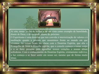 Aí sim, nossa luz há de brilhar e de ser vista como exemplo de humildade,
diante de Deus, e de caridade, diante do próximo.
O Espiritismo é uma doutrina que nos convida à interiorização de valores e à
meditação quanto a postura que assumimos frente ao mundo em que
vivemos. As coisas ficam tão claras com a Doutrina Espírita, que alia o
Evangelho de Jesus à filosofia espírita, que o consolo começa a tomar corpo
e a se fazer presente para agasalhar nossos corações e nossas almas
sofredoras. Com o conhecimento da Doutrina Espírita, cristianismo redivivo,
a luz começa a se fazer sentir em nosso ser, mesmo que de forma muito
tênue.
 