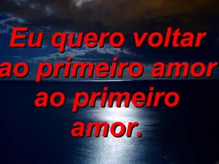 Eu quero voltar ao primeiro amor ao primeiro amor.