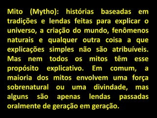 Mito (Mytho): histórias baseadas em
tradições e lendas feitas para explicar o
universo, a criação do mundo, fenômenos
naturais e qualquer outra coisa a que
explicações simples não são atribuíveis.
Mas nem todos os mitos têm esse
propósito explicativo. Em comum, a
maioria dos mitos envolvem uma força
sobrenatural ou uma divindade, mas
alguns são apenas lendas passadas
oralmente de geração em geração.

 
