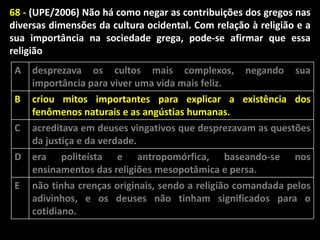 68 - (UPE/2006) Não há como negar as contribuições dos gregos nas
diversas dimensões da cultura ocidental. Com relação à religião e a
sua importância na sociedade grega, pode-se afirmar que essa
religião
A

desprezava os cultos mais complexos,
importância para viver uma vida mais feliz.

B

criou mitos importantes para explicar a existência dos
fenômenos naturais e as angústias humanas.
acreditava em deuses vingativos que desprezavam as questões
da justiça e da verdade.
era politeísta e antropomórfica, baseando-se nos
ensinamentos das religiões mesopotâmica e persa.
não tinha crenças originais, sendo a religião comandada pelos
adivinhos, e os deuses não tinham significados para o
cotidiano.

C
D

E

negando

sua

 
