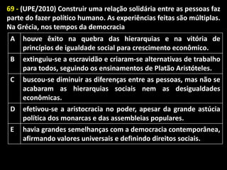 69 - (UPE/2010) Construir uma relação solidária entre as pessoas faz
parte do fazer político humano. As experiências feitas são múltiplas.
Na Grécia, nos tempos da democracia
A
B

houve êxito na quebra das hierarquias e na vitória de
princípios de igualdade social para crescimento econômico.
extinguiu-se a escravidão e criaram-se alternativas de trabalho
para todos, seguindo os ensinamentos de Platão Aristóteles.

C

buscou-se diminuir as diferenças entre as pessoas, mas não se
acabaram as hierarquias sociais nem as desigualdades
econômicas.

D

efetivou-se a aristocracia no poder, apesar da grande astúcia
política dos monarcas e das assembleias populares.
havia grandes semelhanças com a democracia contemporânea,
afirmando valores universais e definindo direitos sociais.

E

 