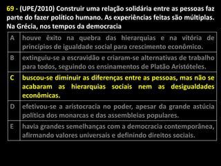 69 - (UPE/2010) Construir uma relação solidária entre as pessoas faz
parte do fazer político humano. As experiências feitas são múltiplas.
Na Grécia, nos tempos da democracia
A
B

houve êxito na quebra das hierarquias e na vitória de
princípios de igualdade social para crescimento econômico.
extinguiu-se a escravidão e criaram-se alternativas de trabalho
para todos, seguindo os ensinamentos de Platão Aristóteles.

C

buscou-se diminuir as diferenças entre as pessoas, mas não se
acabaram as hierarquias sociais nem as desigualdades
econômicas.

D

efetivou-se a aristocracia no poder, apesar da grande astúcia
política dos monarcas e das assembleias populares.
havia grandes semelhanças com a democracia contemporânea,
afirmando valores universais e definindo direitos sociais.

E

 