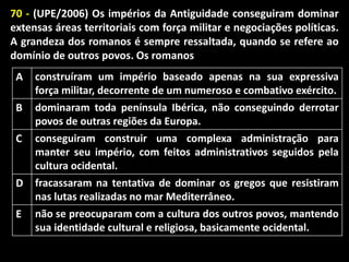 70 - (UPE/2006) Os impérios da Antiguidade conseguiram dominar
extensas áreas territoriais com força militar e negociações políticas.
A grandeza dos romanos é sempre ressaltada, quando se refere ao
domínio de outros povos. Os romanos
A

construíram um império baseado apenas na sua expressiva
força militar, decorrente de um numeroso e combativo exército.

B

dominaram toda península Ibérica, não conseguindo derrotar
povos de outras regiões da Europa.

C

conseguiram construir uma complexa administração para
manter seu império, com feitos administrativos seguidos pela
cultura ocidental.

D

fracassaram na tentativa de dominar os gregos que resistiram
nas lutas realizadas no mar Mediterrâneo.

E

não se preocuparam com a cultura dos outros povos, mantendo
sua identidade cultural e religiosa, basicamente ocidental.

 