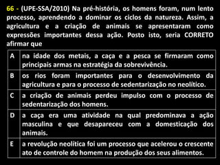 66 - (UPE-SSA/2010) Na pré-história, os homens foram, num lento
processo, aprendendo a dominar os ciclos da natureza. Assim, a
agricultura e a criação de animais se apresentaram como
expressões importantes dessa ação. Posto isto, seria CORRETO
afirmar que
A
B
C

na idade dos metais, a caça e a pesca se firmaram como
principais armas na estratégia da sobrevivência.
os rios foram importantes para o desenvolvimento da
agricultura e para o processo de sedentarização no neolítico.
a criação de animais perdeu impulso com o processo de
sedentarização dos homens.

D

a caça era uma atividade na qual predominava a ação
masculina e que desapareceu com a domesticação dos
animais.

E

a revolução neolítica foi um processo que acelerou o crescente
ato de controle do homem na produção dos seus alimentos.

 