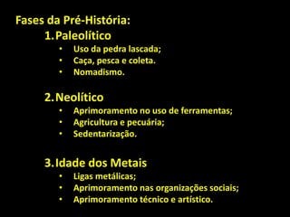 Fases da Pré-História:
1.Paleolítico
•
•
•

Uso da pedra lascada;
Caça, pesca e coleta.
Nomadismo.

2.Neolítico
•
•
•

Aprimoramento no uso de ferramentas;
Agricultura e pecuária;
Sedentarização.

3.Idade dos Metais
•
•
•

Ligas metálicas;
Aprimoramento nas organizações sociais;
Aprimoramento técnico e artístico.

 