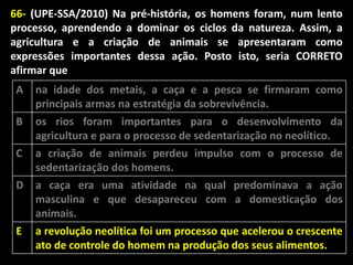 66- (UPE-SSA/2010) Na pré-história, os homens foram, num lento
processo, aprendendo a dominar os ciclos da natureza. Assim, a
agricultura e a criação de animais se apresentaram como
expressões importantes dessa ação. Posto isto, seria CORRETO
afirmar que
A
B
C

na idade dos metais, a caça e a pesca se firmaram como
principais armas na estratégia da sobrevivência.
os rios foram importantes para o desenvolvimento da
agricultura e para o processo de sedentarização no neolítico.
a criação de animais perdeu impulso com o processo de
sedentarização dos homens.

D

a caça era uma atividade na qual predominava a ação
masculina e que desapareceu com a domesticação dos
animais.

E

a revolução neolítica foi um processo que acelerou o crescente
ato de controle do homem na produção dos seus alimentos.

 