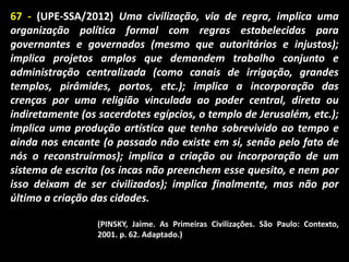 67 - (UPE-SSA/2012) Uma civilização, via de regra, implica uma
organização política formal com regras estabelecidas para
governantes e governados (mesmo que autoritários e injustos);
implica projetos amplos que demandem trabalho conjunto e
administração centralizada (como canais de irrigação, grandes
templos, pirâmides, portos, etc.); implica a incorporação das
crenças por uma religião vinculada ao poder central, direta ou
indiretamente (os sacerdotes egípcios, o templo de Jerusalém, etc.);
implica uma produção artística que tenha sobrevivido ao tempo e
ainda nos encante (o passado não existe em si, senão pelo fato de
nós o reconstruirmos); implica a criação ou incorporação de um
sistema de escrita (os incas não preenchem esse quesito, e nem por
isso deixam de ser civilizados); implica finalmente, mas não por
último a criação das cidades.
(PINSKY, Jaime. As Primeiras Civilizações. São Paulo: Contexto,
2001. p. 62. Adaptado.)

 