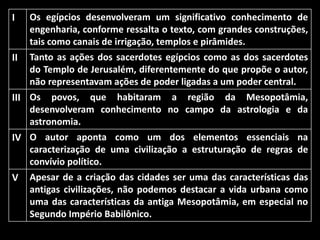 I

Os egípcios desenvolveram um significativo conhecimento de
engenharia, conforme ressalta o texto, com grandes construções,
tais como canais de irrigação, templos e pirâmides.

II

Tanto as ações dos sacerdotes egípcios como as dos sacerdotes
do Templo de Jerusalém, diferentemente do que propõe o autor,
não representavam ações de poder ligadas a um poder central.

III Os povos, que habitaram a região da Mesopotâmia,
desenvolveram conhecimento no campo da astrologia e da
astronomia.
IV O autor aponta como um dos elementos essenciais na
caracterização de uma civilização a estruturação de regras de
convívio político.
V Apesar de a criação das cidades ser uma das características das
antigas civilizações, não podemos destacar a vida urbana como
uma das características da antiga Mesopotâmia, em especial no
Segundo Império Babilônico.

 