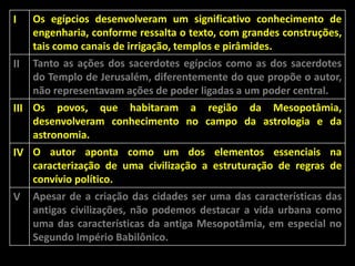 I

Os egípcios desenvolveram um significativo conhecimento de
engenharia, conforme ressalta o texto, com grandes construções,
tais como canais de irrigação, templos e pirâmides.

II

Tanto as ações dos sacerdotes egípcios como as dos sacerdotes
do Templo de Jerusalém, diferentemente do que propõe o autor,
não representavam ações de poder ligadas a um poder central.

III Os povos, que habitaram a região da Mesopotâmia,
desenvolveram conhecimento no campo da astrologia e da
astronomia.
IV O autor aponta como um dos elementos essenciais na
caracterização de uma civilização a estruturação de regras de
convívio político.
V Apesar de a criação das cidades ser uma das características das
antigas civilizações, não podemos destacar a vida urbana como
uma das características da antiga Mesopotâmia, em especial no
Segundo Império Babilônico.

 
