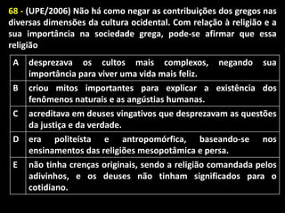 68 - (UPE/2006) Não há como negar as contribuições dos gregos nas
diversas dimensões da cultura ocidental. Com relação à religião e a
sua importância na sociedade grega, pode-se afirmar que essa
religião
A

desprezava os cultos mais complexos,
importância para viver uma vida mais feliz.

B

criou mitos importantes para explicar a existência dos
fenômenos naturais e as angústias humanas.
acreditava em deuses vingativos que desprezavam as questões
da justiça e da verdade.
era politeísta e antropomórfica, baseando-se nos
ensinamentos das religiões mesopotâmica e persa.
não tinha crenças originais, sendo a religião comandada pelos
adivinhos, e os deuses não tinham significados para o
cotidiano.

C
D

E

negando

sua

 