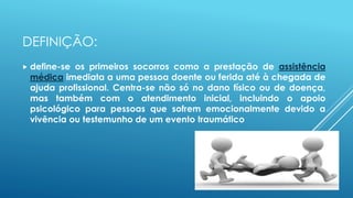 DEFINIÇÃO:
 define-se os primeiros socorros como a prestação de assistência
médica imediata a uma pessoa doente ou ferida até à chegada de
ajuda profissional. Centra-se não só no dano físico ou de doença,
mas também com o atendimento inicial, incluindo o apoio
psicológico para pessoas que sofrem emocionalmente devido a
vivência ou testemunho de um evento traumático
 