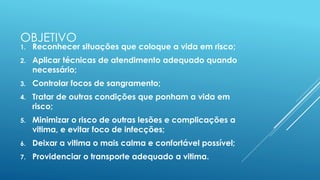 OBJETIVO
1. Reconhecer situações que coloque a vida em risco;
2. Aplicar técnicas de atendimento adequado quando
necessário;
3. Controlar focos de sangramento;
4. Tratar de outras condições que ponham a vida em
risco;
5. Minimizar o risco de outras lesões e complicações a
vitima, e evitar foco de infecções;
6. Deixar a vitima o mais calma e confortável possível;
7. Providenciar o transporte adequado a vitima.
 