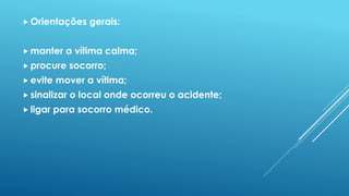  Orientações gerais:
 manter a vítima calma;
 procure socorro;
 evite mover a vítima;
 sinalizar o local onde ocorreu o acidente;
 ligar para socorro médico.
 