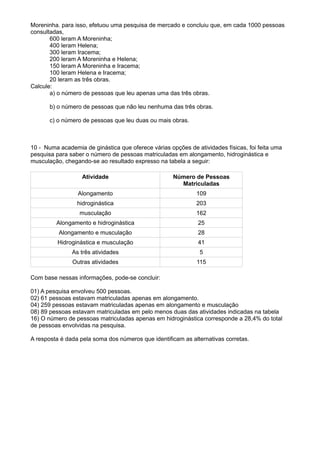 Moreninha. para isso, efetuou uma pesquisa de mercado e concluiu que, em cada 1000 pessoas
consultadas,
       600 leram A Moreninha;
       400 leram Helena;
       300 leram Iracema;
       200 leram A Moreninha e Helena;
       150 leram A Moreninha e Iracema;
       100 leram Helena e Iracema;
       20 leram as três obras.
Calcule:
       a) o número de pessoas que leu apenas uma das três obras.

       b) o número de pessoas que não leu nenhuma das três obras.

       c) o número de pessoas que leu duas ou mais obras.



10 - Numa academia de ginástica que oferece várias opções de atividades físicas, foi feita uma
pesquisa para saber o número de pessoas matriculadas em alongamento, hidroginástica e
musculação, chegando-se ao resultado expresso na tabela a seguir:

                   Atividade                         Número de Pessoas
                                                       Matriculadas
                 Alongamento                                  109
                 hidroginástica                               203
                  musculação                                  162
         Alongamento e hidroginástica                         25
          Alongamento e musculação                            28
          Hidroginástica e musculação                         41
               As três atividades                              5
               Outras atividades                              115

Com base nessas informações, pode-se concluir:

01) A pesquisa envolveu 500 pessoas.
02) 61 pessoas estavam matriculadas apenas em alongamento.
04) 259 pessoas estavam matriculadas apenas em alongamento e musculação
08) 89 pessoas estavam matriculadas em pelo menos duas das atividades indicadas na tabela
16) O número de pessoas matriculadas apenas em hidroginástica corresponde a 28,4% do total
de pessoas envolvidas na pesquisa.

A resposta é dada pela soma dos números que identificam as alternativas corretas.
 