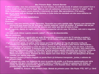Meu Primeiro Beijo - Antonio Barreto
É difícil acreditar, mas meu primeiro beijo foi num ônibus, na volta da escola. E sabem com quem? Com o
Cultura Inútil! Pode? Até que foi legal. Nem eu nem ele sabíamos exatamente o que era "o beijo". Só de
filme. Estávamos virgens nesse assunto, e morrendo de medo. Mas aprendemos. E foi assim...
Não sei se numa aula de Biologia ou de Química, o Culta tinha me mandado um dos seus milhares de
bilhetinhos:
" Você é a glicose do meu metabolismo.
Te amo muito!
Paracelso"
E assinou com uma letrinha miúda: Paracelso. Paracelso era outro apelido dele. Assinou com letrinha tão
minúscula que quase tive dó, tive pena, instinto maternal, coisas de mulher...E também não sei por
que: resolvi dar uma chance pra ele, mesmo sem saber que tipo de lance ia rolar.
No dia seguinte, depois do inglês, pediu pra me acompanhar até em casa. No ônibus, veio com o seguinte
papo:
- Um beijo pode deixar a gente exausto, sabia? - Fiz cara de desentendida.
Mas ele continuou:
- Dependendo do beijo, a gente põe em ação 29 músculos, consome cerca de 12 calorias e acelera o
coração de 70 para 150 batidas por minuto. - Aí ele tomou coragem e pegou na minha mão. Mas
continuou salivando seus perdigotos:
- A gente também gasta, na saliva, nada menos que 9 mg de água; 0,7 mg de albumina; 0,18 g de
substâncias orgânica; 0,711 mg de matérias graxas; 0,45 mg de sais e pelo menos 250 bactérias...
Aí o bactéria falante aproximou o rosto do meu e, tremendo, tirou seus óculos, tirou os meus, e ficamos
nos olhando, de pertinho. O bastante para que eu descobrisse que, sem os óculos, seus olhos eram
bonitos e expressivos, azuis e brilhantes. E achei gostoso aquele calorzinho que envolvia o corpo da
gente. Ele beijou a pontinha do meu nariz, fechei os olhos e senti sua respiração ofegante. Seus
lábios tocaram os meus. Primeiro de leve, depois com mais força, e então nos abraçamos de bocas
coladas, por alguns segundos.
E de repente o ônibus já havia chegado no ponto final e já tínhamos transposto , juntos, o abismo do
primeiro beijo.
Desci, cheguei em casa, nos beijamos de novo no portão do prédio, e aí ficamos apaixonados por vária
semanas. Até que o mundo rolou, as luas vieram e voltaram, o tempo se esqueceu do tempo, as
contas de telefone aumentaram, depois diminuíram...e foi ficando nisso. Normal. Que nem meu
primeiro beijo. Mas foi inesquecível!
BARRETO, Antonio. Meu primeiro beijo. Balada do primeiro amor. São Paulo: FTD, 1977. p. 134-6
 