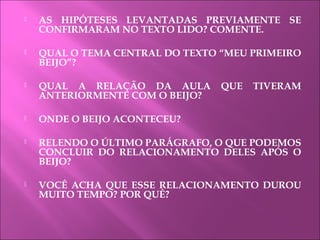  AS HIPÓTESES LEVANTADAS PREVIAMENTE SE
CONFIRMARAM NO TEXTO LIDO? COMENTE.
 QUAL O TEMA CENTRAL DO TEXTO “MEU PRIMEIRO
BEIJO”?
 QUAL A RELAÇÃO DA AULA QUE TIVERAM
ANTERIORMENTE COM O BEIJO?
 ONDE O BEIJO ACONTECEU?
 RELENDO O ÚLTIMO PARÁGRAFO, O QUE PODEMOS
CONCLUIR DO RELACIONAMENTO DELES APÓS O
BEIJO?
 VOCÊ ACHA QUE ESSE RELACIONAMENTO DUROU
MUITO TEMPO? POR QUÊ?
 