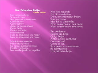 Um Primeiro Beijo
Paula Toller
Um primeiro beijo
Se acontecesse
Se a gente se encontrasse
Como ia ser?
Como saber?
Antes de nos conhecer
Quiçá beijar
Pensar em beijo
Pra confessar
Nem ao menos sei seu nome
Nem ao menos sei seu nome
Mas foi só um sonho
Sem o lado avesso
De outros primeiros beijos
Foi tão romântico
Nós nos beijando no espelho
Nós nos beijando
Foi tão romântico
De outros primeiros beijos
Sem o avesso
Mas foi só um sonho
Nem ao menos sei seu nome
Nem ao menos sei seu nome
Pra confessar
Pensar em beijo
Quiçá beijar
Antes de nos conhecer
Como saber?
Como ia ser?
Se a gente se encontrasse
Se acontecesse
Um primeiro beijo
 