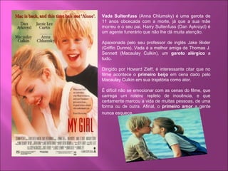 Vada Sultenfuss (Anna Chlumsky) é uma garota de
11 anos obcecada com a morte, já que a sua mãe
morreu e o seu pai, Harry Sultenfuss (Dan Aykroyd) é
um agente funerário que não lhe dá muita atenção.
Apaixonada pelo seu professor de inglês Jake Bixler
(Griffin Dunne), Vada é a melhor amiga de Thomas J.
Sennett (Macaulay Culkin), um garoto alérgico a
tudo.
Dirigido por Howard Zieff, é interessante citar que no
filme acontece o primeiro beijo em cena dado pelo
Macaulay Culkin em sua trajetória como ator.
É difícil não se emocionar com as cenas do filme, que
carrega um roteiro repleto de inocência, e que
certamente marcou a vida de muitas pessoas, de uma
forma ou de outra. Afinal, o primeiro amor a gente
nunca esquece.
 