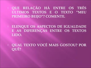  QUE RELAÇÃO HÁ ENTRE OS TRÊS
ÚLTIMOS TEXTOS E O TEXTO “MEU
PRIMEIRO BEIJO”? COMENTE.
 ELENQUE OS ASPECTOS DE IGUALDADE
E AS DIFERENÇAS ENTRE OS TEXTOS
LIDO.
 QUAL TEXTO VOCÊ MAIS GOSTOU? POR
QUÊ?
 