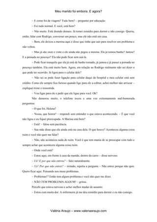 Meu marido foi embora. E agora?
Valéria Araujo – www.valeriaaraujo.com
E como foi de viagem? Tudo bem? perguntei por educação.
Foi tudo normal. E você, está bem?
Não muito. Está doendo demais. Já tomei remédio para dormir e não consigo. Queria,
então, falar com Rodrigo, conversar um pouco, mas ele não está em casa.
Bem, ele deixou a menina aqui e disse que tinha que sair para resolver um problema e
não voltou.
Mas já são onze e vinte e ele ainda não pegou a menina. Ela já tomou banho? Jantou?
E a pomada no pescoço? Ela não pode ficar sem usá-la.
Pode ficar tranquila que ela já está de banho tomado, já jantou e já passei a pomada no
pescoço também. Ela está muito bem. Agora, em relação ao Rodrigo realmente não sei dizer o
que pode ter ocorrido. Já ligou para o celular dele?
Não sei se pode fazer ligação para celular daqui do hospital e meu celular está sem
crédito. Como ele sempre fica furioso quando ligo para ele a cobrar, achei melhor não arriscar
expliquei triste e ressentida.
Vou ligar para ele e pedir que ele ligue para você. Ok?
Não demorou muito, o telefone tocou e uma voz extremamente mal-humorada
perguntou:
O que foi, Helena?
Nossa, que horror! respondi sem entender o que estava acontecendo. É que você
não ligou e eu fiquei preocupada. A Marina está bem?
Está! falou sem paciência.
Sua mãe disse que ela ainda está na casa dela. O que houve? Aconteceu alguma coisa
ruim e você não quer me falar?
Não, não aconteceu nada de ruim. Você é que tem mania de se preocupar com tudo e
sempre achar que aconteceu alguma coisa ruim.
Onde você está?
Estou aqui, em frente à casa da mamãe, dentro do carro disse nervoso.
Ué! E por que não entrou? falei naturalmente.
Ué! Por que não entrei? irritado, repetiu a pergunta Não entrei porque não quis.
Quero ficar aqui. Pensando nos meus problemas.
Problemas!? Então tem algum problema e você não quer me dizer.
NÃO TEM PROBLEMA ALGUM! gritou.
Percebi que estava nervoso e achei melhor mudar de assunto:
Estou com muita dor. A enfermeira já me deu remédio para dormir e eu não consigo.
 