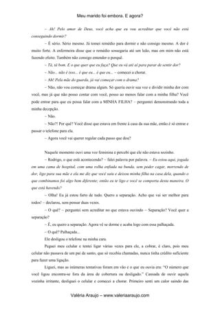 Meu marido foi embora. E agora?
Valéria Araujo – www.valeriaaraujo.com
Ah! Pelo amor de Deus, você acha que eu vou acreditar que você não está
conseguindo dormir?
É sério. Sério mesmo. Já tomei remédio para dormir e não consigo mesmo. A dor é
muito forte. A enfermeira disse que o remédio sossegaria até um leão, mas em mim não está
fazendo efeito. Também não consigo entender o porquê.
Tá, tá bom. E o que quer que eu faça? Que eu vá até aí para parar de sentir dor?
Não... não é isso... é que eu... é que eu... comecei a chorar.
Ah! Pela mãe do guarda, já vai começar com o drama?
Não, não vou começar drama algum. Só queria ouvir sua voz e dividir minha dor com
você, mas já que não posso contar com você, posso ao menos falar com a minha filha? Você
pode entrar para que eu possa falar com a MINHA FILHA? perguntei demonstrando toda a
minha decepção.
Não.
Não?! Por quê? Você disse que estava em frente à casa da sua mãe, então é só entrar e
passar o telefone para ela.
Agora você vai querer regular cada passo que dou?
Naquele momento ouvi uma voz feminina e percebi que ele não estava sozinho.
Rodrigo, o que está acontecendo? falei palavra por palavra. Eu estou aqui, jogada
em uma cama de hospital, com uma rolha enfiada na bunda, sem poder cagar, morrendo de
dor, ligo para sua mãe e ela me diz que você saiu e deixou minha filha na casa dela, quando o
que combinamos foi algo bem diferente; então eu te ligo e você se comporta desta maneira. O
que está havendo?
Olha! Eu já estou farto de tudo. Quero a separação. Acho que vai ser melhor para
todos! declarou, sem pensar duas vezes.
O quê? perguntei sem acreditar no que estava ouvindo Separação? Você quer a
separação?
É, eu quero a separação. Agora vê se dorme e acaba logo com essa palhaçada.
O quê? Palhaçada...
Ele desligou o telefone na minha cara.
Peguei meu celular e tentei ligar várias vezes para ele, a cobrar, é claro, pois meu
celular não passava de um pai de santo, que só recebia chamadas, nunca tinha crédito suficiente
para fazer uma ligação.
Liguei, mas as inúmeras tentativas foram em vão e o que eu ouvia era: “O número que
você ligou encontra-se fora da área de cobertura ou desligado.” Cansada de ouvir aquela
vozinha irritante, desliguei o celular e comecei a chorar. Primeiro senti um calor saindo das
 