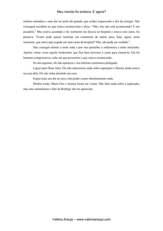 Meu marido foi embora. E agora?
Valéria Araujo – www.valeriaaraujo.com
minhas entranhas e uma dor no peito tão grande, que acabei esquecendo a dor da cirurgia. Não
conseguia acreditar no que estava acontecendo e dizia: “Não, isto não está acontecendo! É um
pesadelo.” Mas estava acordada e ele realmente me deixou no hospital e estava com outra. Eu
pensava: “Como pode querer terminar um casamento de tantos anos, hoje, agora, neste
momento, que estou aqui jogada em uma cama de hospital? Não, não pode ser verdade.”
Não consegui dormir a noite toda e por isso perturbei a enfermeira a noite inteirinha.
Apertei várias vezes aquele botãozinho que fica bem próximo à cama para chamá-la. Ela foi
bastante compreensiva, acho até que pressentiu o que estava acontecendo.
No dia seguinte, ele não apareceu e seu telefone continuava desligado.
Liguei para Dona Júlia. Ela não mencionou nada sobre separação e Marina ainda estava
na casa dela. Ele não tinha dormido em casa.
Fiquei mais um dia no soro, sem poder comer absolutamente nada.
Minhas irmãs, Maria Flor e Jurema foram me visitar. Não falei nada sobre a separação,
mas elas estranharam o fato de Rodrigo não ter aparecido.
 