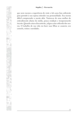 11
que nem mesmo a experiência de vinte e três anos fora suficiente
para permitir à sua esposa entender sua personalidade. Era menos
difícil compreender a mente dela. Tratava-se de uma mulher de
entendimento abaixo da média, pouca erudição e temperamento
incerto. Quando estava descontente, julgava estar sofrendo dos ner-
vos. O trabalho de sua vida era fazer suas filhas se casarem; seu
consolo, visitas e novidades.
 