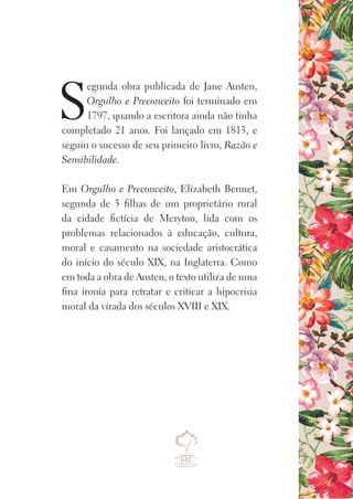 S
egunda obra publicada de Jane Austen,
Orgulho e Preconceito foi terminado em
1797, quando a escritora ainda não tinha
completado 21 anos. Foi lançado em 1813, e
seguiu o sucesso de seu primeiro livro, Razão e
Sensibilidade.
Em Orgulho e Preconceito, Elizabeth Bennet,
segunda de 5 filhas de um proprietário rural
da cidade fictícia de Meryton, lida com os
problemas relacionados à educação, cultura,
moral e casamento na sociedade aristocrática
do início do século XIX, na Inglaterra. Como
em toda a obra de Austen, o texto utiliza de uma
fina ironia para retratar e criticar a hipocrisia
moral da virada dos séculos XVIII e XIX.
 