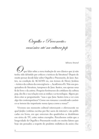 4
Orgulho e Preconceito:
canônico até na cultura pop
Adriana Amaral
Oque falar sobre a nova tradução de um clássico que já não
tenha sido debatido por críticos e teóricos da literatura? Depois de
muito pensar decidi falar sobre Orgulho e Preconceito, de Jane Aus-
ten, na condição de ACA-FAN ou, nos termos de Henry Jenkins
– teórico da cultura da convergência –, Acadêmica-Fã. Não sou pes-
quisadora de literatura, tampouco de Jane Austen, sou apenas uma
fã do livro e da autora. Pesquiso fenômenos do cotidiano da cultura
pop, dos fãs e sua relação com as mídias e as tecnologias. Alguns po-
dem estar se perguntando: “mas o que Jane Austen teria a ver com
algo tão contemporâneo? Como um romance considerado canôni-
co se tornou tão importante numa época como a nossa?”.
Vivemos um momento cultural interessante e efervescente no
qual fanfics (estórias escritas por fãs) saem da internet e são publi-
cadas em livros, em que universos dos quadrinhos se desdobram
em séries de TV, entre outros exemplos. Percebemos então que a
longevidade de Orgulho e Preconceito reside em muitos fatores que
hoje são pensados a respeito de produtos midiáticos da assim cha-
 