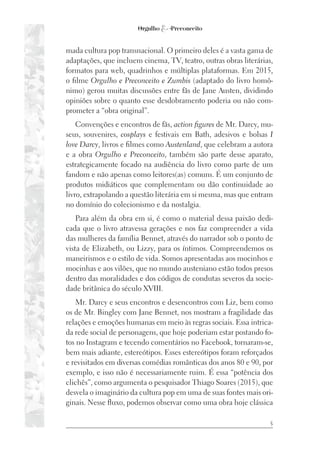 5
mada cultura pop transnacional. O primeiro deles é a vasta gama de
adaptações, que incluem cinema, TV, teatro, outras obras literárias,
formatos para web, quadrinhos e múltiplas plataformas. Em 2015,
o filme Orgulho e Preconceito e Zumbis (adaptado do livro homô-
nimo) gerou muitas discussões entre fãs de Jane Austen, dividindo
opiniões sobre o quanto esse desdobramento poderia ou não com-
prometer a “obra original”.
Convenções e encontros de fãs, action figures de Mr. Darcy, mu-
seus, souvenires, cosplays e festivais em Bath, adesivos e bolsas I
love Darcy, livros e filmes como Austenland, que celebram a autora
e a obra Orgulho e Preconceito, também são parte desse aparato,
estrategicamente focado na audiência do livro como parte de um
fandom e não apenas como leitores(as) comuns. É um conjunto de
produtos midiáticos que complementam ou dão continuidade ao
livro, extrapolando a questão literária em si mesma, mas que entram
no domínio do colecionismo e da nostalgia.
Para além da obra em si, é como o material dessa paixão dedi-
cada que o livro atravessa gerações e nos faz compreender a vida
das mulheres da família Bennet, através do narrador sob o ponto de
vista de Elizabeth, ou Lizzy, para os íntimos. Compreendemos os
maneirismos e o estilo de vida. Somos apresentadas aos mocinhos e
mocinhas e aos vilões, que no mundo austeniano estão todos presos
dentro das moralidades e dos códigos de condutas severos da socie-
dade britânica do século XVIII.
Mr. Darcy e seus encontros e desencontros com Liz, bem como
os de Mr. Bingley com Jane Bennet, nos mostram a fragilidade das
relações e emoções humanas em meio às regras sociais. Essa intrica-
da rede social de personagens, que hoje poderiam estar postando fo-
tos no Instagram e tecendo comentários no Facebook, tornaram-se,
bem mais adiante, estereótipos. Esses estereótipos foram reforçados
e revisitados em diversas comédias românticas dos anos 80 e 90, por
exemplo, e isso não é necessariamente ruim. É essa “potência dos
clichês”, como argumenta o pesquisador Thiago Soares (2015), que
desvela o imaginário da cultura pop em uma de suas fontes mais ori-
ginais. Nesse fluxo, podemos observar como uma obra hoje clássica
 