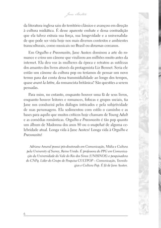 6
da literatura inglesa saiu do território clássico e avançou em direção
à cultura midiática. É desse aparente embate e dessa contradição
que ela talvez extraia sua força, sua longevidade e a universalida-
de que pode ser vista hoje nos mais diversos contextos e ambientes
transculturais, como musicais no Brasil ou doramas coreanos.
Em Orgulho e Preconceito, Jane Austen dominou a arte do ro-
mance e criou um cânone que viralizou aos milhões muito antes da
internet. Ela deu voz às mulheres da época e retratou as sutilezas
dos amantes dos livros através da protagonista Liz Bennet. Seria ele
então um cânone da cultura pop ou teríamos de pensar um novo
termo para dar conta dessa transmidialidade ao longo dos tempos,
quase avant la lettre, da romancista britânica? São questões a serem
pensadas.
Para mim, no entanto, enquanto houver uma fã de seus livros,
enquanto houver leitores e romances, fofocas e grupos sociais, tia
Jane nos conduzirá pelos diálogos intricados e pela subjetividade
de suas personagens. Ela sedimentou com estilo o caminho e as
bases para aquilo que muitos críticos hoje chamam de Young Adult
e as comédias românticas. Orgulho e Preconceito é tão pop quanto
um álbum de Madonna dos anos 80 ou o snapchat de alguma ce-
lebridade atual. Longa vida à Jane Austen! Longa vida à Orgulho e
Preconceito!
Adriana Amaral possui pós-doutorado em Comunicação, Mídia e Cultura
pela University of Surrey, Reino Unido. É professora do PPG em Comunica-
ção da Universidade do Vale do Rio dos Sinos (UNISINOS) e pesquisadora
do CNPq. Líder do Grupo de Pesquisa CULTPOP – Comunicação, Tecnolo-
gias e Cultura Pop. É fã de Jane Austen.
 
