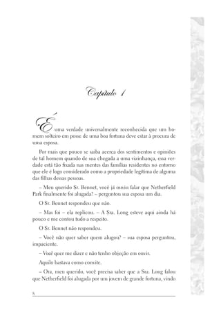 8
Capítulo 1
É uma verdade universalmente reconhecida que um ho-
mem solteiro em posse de uma boa fortuna deve estar à procura de
uma esposa.
Por mais que pouco se saiba acerca dos sentimentos e opiniões
de tal homem quando de sua chegada a uma vizinhança, essa ver-
dade está tão fixada nas mentes das famílias residentes no entorno
que ele é logo considerado como a propriedade legítima de alguma
das filhas dessas pessoas.
– Meu querido Sr. Bennet, você já ouviu falar que Netherfield
Park finalmente foi alugada? – perguntou sua esposa um dia.
O Sr. Bennet respondeu que não.
– Mas foi – ela replicou. – A Sra. Long esteve aqui ainda há
pouco e me contou tudo a respeito.
O Sr. Bennet não respondeu.
– Você não quer saber quem alugou? – sua esposa perguntou,
impaciente.
– Você quer me dizer e não tenho objeção em ouvir.
Aquilo bastava como convite.
– Ora, meu querido, você precisa saber que a Sra. Long falou
que Netherfield foi alugada por um jovem de grande fortuna, vindo
 