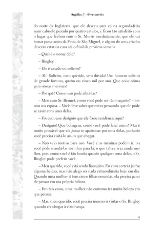 9
do norte da Inglaterra, que ele desceu para cá na segunda-feira
num cabriolé puxado por quatro cavalos, e ficou tão satisfeito com
o lugar que fechou com o Sr. Morris imediatamente, que ele vai
tomar posse antes da Festa de São Miguel, e alguns de seus criados
deverão estar na casa até o final da próxima semana.
– Qual é o nome dele?
– Bingley.
– Ele é casado ou solteiro?
– Ah! Solteiro, meu querido, sem dúvida! Um homem solteiro
de grande fortuna, quatro ou cinco mil por ano. Que coisa ótima
para nossas meninas!
– Por quê? Como isso pode afetá-las?
– Meu caro Sr. Bennet, como você pode ser tão maçante? – tor-
nou sua esposa. – Você deve saber que estou pensando que ele pode
se casar com uma delas.
– Foi com esse desígnio que ele fixou residência aqui?
– Desígnio! Que bobagem, como você pode falar assim? Mas é
muito provável que ele possa se apaixonar por uma delas, portanto
você precisa visitá-lo assim que chegar.
– Não vejo motivo para isso. Você e as meninas podem ir, ou
você pode mandá-las sozinhas para lá, o que talvez seja ainda me-
lhor, pois, como você é tão bonita quanto qualquer uma delas, o Sr.
Bingley pode preferir você.
– Meu querido, você está sendo lisonjeiro. Eu com certeza já tive
alguma beleza, mas não alego ser nada extraordinária hoje em dia.
Quando uma mulher já tem cinco filhas crescidas, ela precisa parar
de pensar em sua própria beleza.
– Em tais casos, uma mulher não costuma ter muita beleza em
que pensar.
– Mas, meu querido, você precisa mesmo ir visitar o Sr. Bingley
quando ele chegar à vizinhança.
 