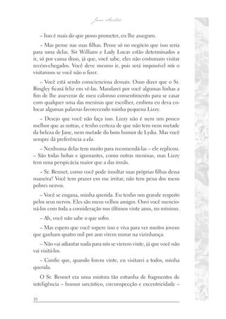10
– Isso é mais do que posso prometer, eu lhe asseguro.
– Mas pense nas suas filhas. Pense só no negócio que isso seria
para uma delas. Sir William e Lady Lucas estão determinados a
ir, só por causa disso, já que, você sabe, eles não costumam visitar
recém-chegados. Você deve mesmo ir, pois será impossível nós o
visitarmos se você não o fizer.
– Você está sendo conscienciosa demais. Ouso dizer que o Sr.
Bingley ficará feliz em vê-las. Mandarei por você algumas linhas a
fim de lhe asseverar de meu caloroso consentimento para se casar
com qualquer uma das meninas que escolher, embora eu deva co-
locar algumas palavras favorecendo minha pequena Lizzy.
– Desejo que você não faça isso. Lizzy não é nem um pouco
melhor que as outras, e tenho certeza de que não tem nem metade
da beleza de Jane, nem metade do bom humor de Lydia. Mas você
sempre dá preferência a ela.
– Nenhuma delas tem muito para recomendá-las – ele replicou.
– São todas bobas e ignorantes, como outras meninas, mas Lizzy
tem uma perspicácia maior que a das irmãs.
– Sr. Bennet, como você pode insultar suas próprias filhas dessa
maneira? Você tem prazer em me irritar; não tem pena dos meus
pobres nervos.
– Você se engana, minha querida. Eu tenho um grande respeito
pelos seus nervos. Eles são meus velhos amigos. Ouvi você mencio-
ná-los com toda a consideração nos últimos vinte anos, no mínimo.
– Ah, você não sabe o que sofro.
– Mas espero que você supere isso e viva para ver muitos jovens
que ganham quatro mil por ano virem morar na vizinhança.
– Não vai adiantar nada para nós se vierem vinte, já que você não
vai visitá-los.
– Confie que, quando forem vinte, eu visitarei a todos, minha
querida.
O Sr. Bennet era uma mistura tão estranha de fragmentos de
inteligência – humor sarcástico, circunspecção e excentricidade –
 