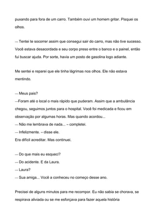 puxando para fora de um carro. Também ouvi um homem gritar. Pisquei os
olhos.
— Tentei te socorrer assim que consegui sair do carro, mas não tive sucesso.
Você estava desacordada e seu corpo preso entre o banco e o painel, então
fui buscar ajuda. Por sorte, havia um posto de gasolina logo adiante.
Me sentei e reparei que ele tinha lágrimas nos olhos. Ele não estava
mentindo.
— Meus pais?
—Foram até o local o mais rápido que puderam. Assim que a ambulância
chegou, seguimos juntos para o hospital. Você foi medicada e ficou em
observação por algumas horas. Mas quando acordou...
— Não me lembrava de nada... – completei.
— Infelizmente. – disse ele.
Era difícil acreditar. Mas continuei.
— Do que mais eu esqueci?
— Do acidente. E da Laura.
— Laura?
— Sua amiga... Você a conheceu no começo desse ano.
Precisei de alguns minutos para me recompor. Eu não sabia se chorava, se
respirava aliviada ou se me esforçava para fazer aquela história
 