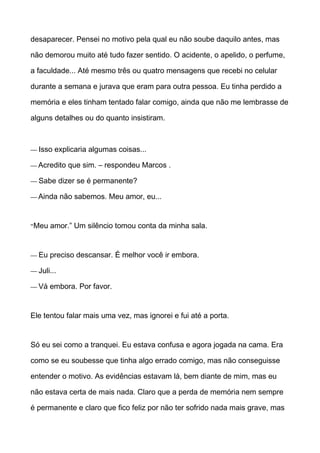 desaparecer. Pensei no motivo pela qual eu não soube daquilo antes, mas
não demorou muito até tudo fazer sentido. O acidente, o apelido, o perfume,
a faculdade... Até mesmo três ou quatro mensagens que recebi no celular
durante a semana e jurava que eram para outra pessoa. Eu tinha perdido a
memória e eles tinham tentado falar comigo, ainda que não me lembrasse de
alguns detalhes ou do quanto insistiram.
— Isso explicaria algumas coisas...
— Acredito que sim. – respondeu Marcos .
— Sabe dizer se é permanente?
— Ainda não sabemos. Meu amor, eu...
“Meu amor.” Um silêncio tomou conta da minha sala.
— Eu preciso descansar. É melhor você ir embora.
— Juli...
— Vá embora. Por favor.
Ele tentou falar mais uma vez, mas ignorei e fui até a porta.
Só eu sei como a tranquei. Eu estava confusa e agora jogada na cama. Era
como se eu soubesse que tinha algo errado comigo, mas não conseguisse
entender o motivo. As evidências estavam lá, bem diante de mim, mas eu
não estava certa de mais nada. Claro que a perda de memória nem sempre
é permanente e claro que fico feliz por não ter sofrido nada mais grave, mas
 