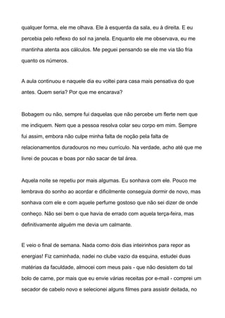 qualquer forma, ele me olhava. Ele à esquerda da sala, eu à direita. E eu
percebia pelo reflexo do sol na janela. Enquanto ele me observava, eu me
mantinha atenta aos cálculos. Me peguei pensando se ele me via tão fria
quanto os números.
A aula continuou e naquele dia eu voltei para casa mais pensativa do que
antes. Quem seria? Por que me encarava?
Bobagem ou não, sempre fui daquelas que não percebe um flerte nem que
me indiquem. Nem que a pessoa resolva colar seu corpo em mim. Sempre
fui assim, embora não culpe minha falta de noção pela falta de
relacionamentos duradouros no meu currículo. Na verdade, acho até que me
livrei de poucas e boas por não sacar de tal área.
Aquela noite se repetiu por mais algumas. Eu sonhava com ele. Pouco me
lembrava do sonho ao acordar e dificilmente conseguia dormir de novo, mas
sonhava com ele e com aquele perfume gostoso que não sei dizer de onde
conheço. Não sei bem o que havia de errado com aquela terça-feira, mas
definitivamente alguém me devia um calmante.
E veio o final de semana. Nada como dois dias inteirinhos para repor as
energias! Fiz caminhada, nadei no clube vazio da esquina, estudei duas
matérias da faculdade, almocei com meus pais - que não desistem do tal
bolo de carne, por mais que eu envie várias receitas por e-mail - comprei um
secador de cabelo novo e selecionei alguns filmes para assistir deitada, no
 