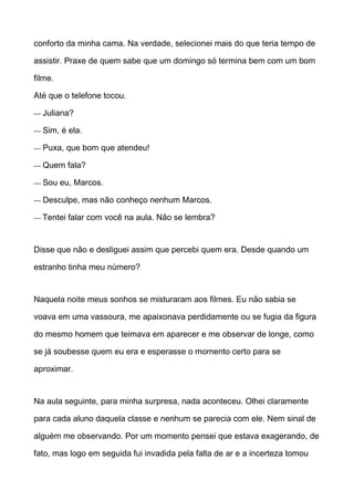 conforto da minha cama. Na verdade, selecionei mais do que teria tempo de
assistir. Praxe de quem sabe que um domingo só termina bem com um bom
filme.
Até que o telefone tocou.
— Juliana?
— Sim, é ela.
— Puxa, que bom que atendeu!
— Quem fala?
— Sou eu, Marcos.
— Desculpe, mas não conheço nenhum Marcos.
— Tentei falar com você na aula. Não se lembra?
Disse que não e desliguei assim que percebi quem era. Desde quando um
estranho tinha meu número?
Naquela noite meus sonhos se misturaram aos filmes. Eu não sabia se
voava em uma vassoura, me apaixonava perdidamente ou se fugia da figura
do mesmo homem que teimava em aparecer e me observar de longe, como
se já soubesse quem eu era e esperasse o momento certo para se
aproximar.
Na aula seguinte, para minha surpresa, nada aconteceu. Olhei claramente
para cada aluno daquela classe e nenhum se parecia com ele. Nem sinal de
alguém me observando. Por um momento pensei que estava exagerando, de
fato, mas logo em seguida fui invadida pela falta de ar e a incerteza tomou
 
