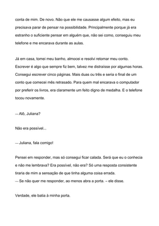 conta de mim. De novo. Não que ele me causasse algum efeito, mas eu
precisava parar de pensar na possibilidade. Principalmente porque já era
estranho o suficiente pensar em alguém que, não sei como, conseguiu meu
telefone e me encarava durante as aulas.
Já em casa, tomei meu banho, almocei e resolvi retomar meu conto.
Escrever é algo que sempre fiz bem, talvez me distraísse por algumas horas.
Consegui escrever cinco páginas. Mais duas ou três e seria o final de um
conto que comecei mês retrasado. Para quem mal encarava o computador
por preferir os livros, era claramente um feito digno de medalha. E o telefone
tocou novamente.
— Alô, Juliana?
Não era possível...
— Juliana, fala comigo!
Pensei em responder, mas só consegui ficar calada. Será que eu o conhecia
e não me lembrava? Era possível, não era? Só uma resposta consistente
tiraria de mim a sensação de que tinha alguma coisa errada.
— Se não quer me responder, ao menos abra a porta. – ele disse.
Verdade, ele batia à minha porta.
 