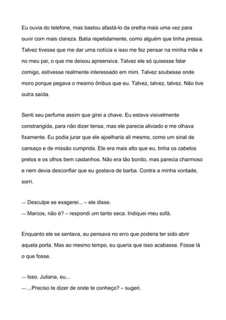 Eu ouvia do telefone, mas bastou afastá-lo da orelha mais uma vez para
ouvir com mais clareza. Batia repetidamente, como alguém que tinha pressa.
Talvez tivesse que me dar uma notícia e isso me fez pensar na minha mãe e
no meu pai, o que me deixou apreensiva. Talvez ele só quisesse falar
comigo, estivesse realmente interessado em mim. Talvez soubesse onde
moro porque pegava o mesmo ônibus que eu. Talvez, talvez, talvez. Não tive
outra saída.
Senti seu perfume assim que girei a chave. Eu estava visivelmente
constrangida, para não dizer tensa, mas ele parecia aliviado e me olhava
fixamente. Eu podia jurar que ele ajoelharia ali mesmo, como um sinal de
cansaço e de missão cumprida. Ele era mais alto que eu, tinha os cabelos
pretos e os olhos bem castanhos. Não era tão bonito, mas parecia charmoso
e nem devia desconfiar que eu gostava de barba. Contra a minha vontade,
sorri.
— Desculpe se exagerei... – ele disse.
— Marcos, não é? – respondi um tanto seca. Indiquei meu sofá.
Enquanto ele se sentava, eu pensava no erro que poderia ter sido abrir
aquela porta. Mas ao mesmo tempo, eu queria que isso acabasse. Fosse lá
o que fosse.
— Isso. Juliana, eu...
— ...Preciso te dizer de onde te conheço? – sugeri.
 