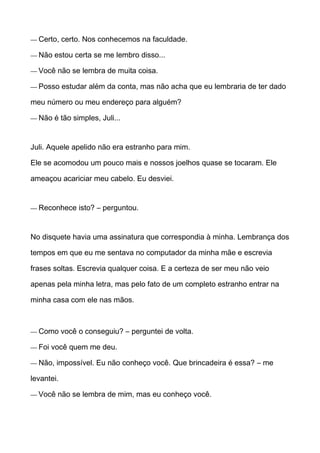 — Certo, certo. Nos conhecemos na faculdade.
— Não estou certa se me lembro disso...
— Você não se lembra de muita coisa.
— Posso estudar além da conta, mas não acha que eu lembraria de ter dado
meu número ou meu endereço para alguém?
— Não é tão simples, Juli...
Juli. Aquele apelido não era estranho para mim.
Ele se acomodou um pouco mais e nossos joelhos quase se tocaram. Ele
ameaçou acariciar meu cabelo. Eu desviei.
— Reconhece isto? – perguntou.
No disquete havia uma assinatura que correspondia à minha. Lembrança dos
tempos em que eu me sentava no computador da minha mãe e escrevia
frases soltas. Escrevia qualquer coisa. E a certeza de ser meu não veio
apenas pela minha letra, mas pelo fato de um completo estranho entrar na
minha casa com ele nas mãos.
— Como você o conseguiu? – perguntei de volta.
— Foi você quem me deu.
— Não, impossível. Eu não conheço você. Que brincadeira é essa? – me
levantei.
— Você não se lembra de mim, mas eu conheço você.
 