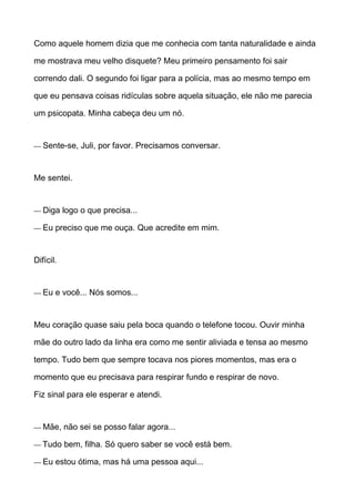 Como aquele homem dizia que me conhecia com tanta naturalidade e ainda
me mostrava meu velho disquete? Meu primeiro pensamento foi sair
correndo dali. O segundo foi ligar para a polícia, mas ao mesmo tempo em
que eu pensava coisas ridículas sobre aquela situação, ele não me parecia
um psicopata. Minha cabeça deu um nó.
— Sente-se, Juli, por favor. Precisamos conversar.
Me sentei.
— Diga logo o que precisa...
— Eu preciso que me ouça. Que acredite em mim.
Difícil.
— Eu e você... Nós somos...
Meu coração quase saiu pela boca quando o telefone tocou. Ouvir minha
mãe do outro lado da linha era como me sentir aliviada e tensa ao mesmo
tempo. Tudo bem que sempre tocava nos piores momentos, mas era o
momento que eu precisava para respirar fundo e respirar de novo.
Fiz sinal para ele esperar e atendi.
— Mãe, não sei se posso falar agora...
— Tudo bem, filha. Só quero saber se você está bem.
— Eu estou ótima, mas há uma pessoa aqui...
 